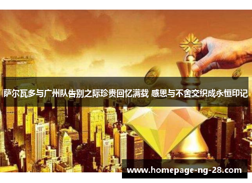 萨尔瓦多与广州队告别之际珍贵回忆满载 感恩与不舍交织成永恒印记 萨尔瓦多与广州队告别之际珍贵回忆满载 感恩与不舍交织成永恒印记