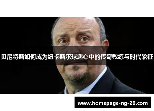 贝尼特斯如何成为纽卡斯尔球迷心中的传奇教练与时代象征 贝尼特斯如何成为纽卡斯尔球迷心中的传奇教练与时代象征